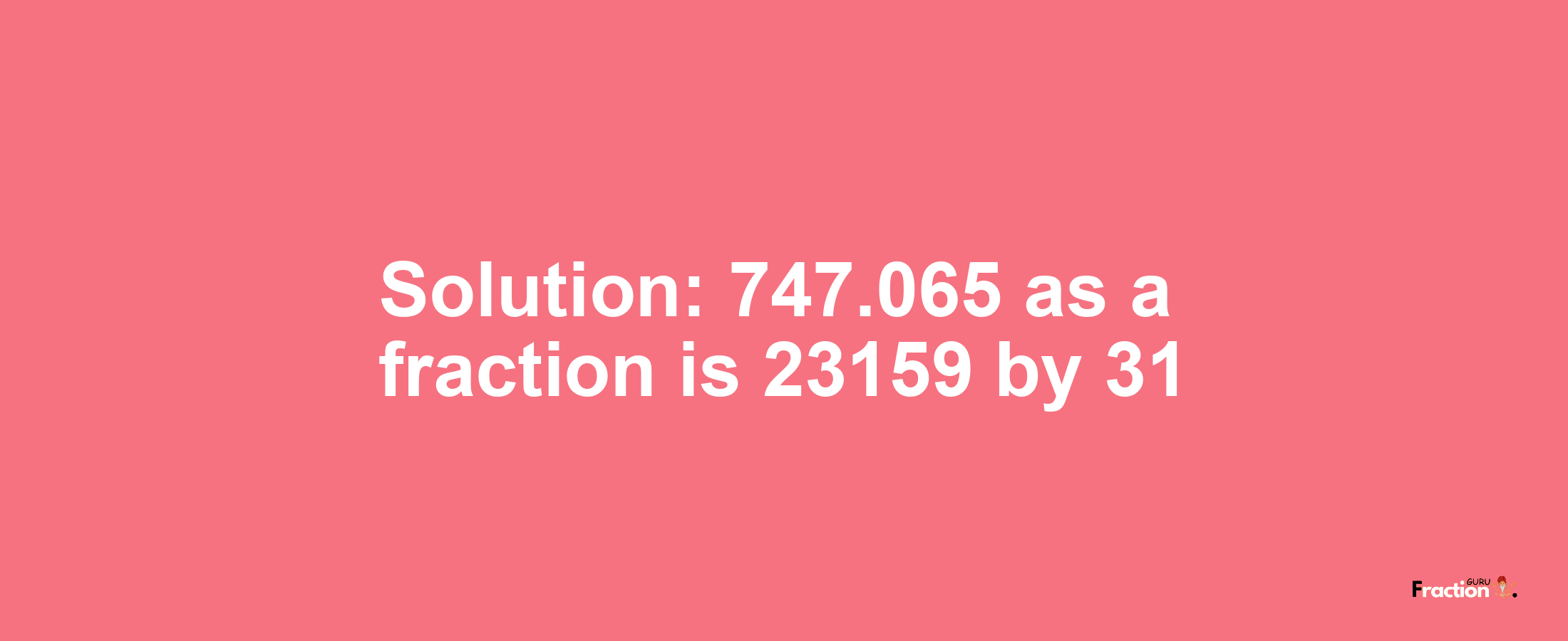 Solution:747.065 as a fraction is 23159/31